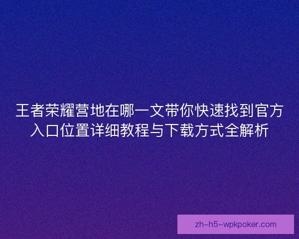 王者荣耀营地在哪一文带你快速找到官方入口位置详细教程与下载方式全解析 王者荣耀营地在哪一文带你快速找到官方入口位置详细教程与下载方式全解析
