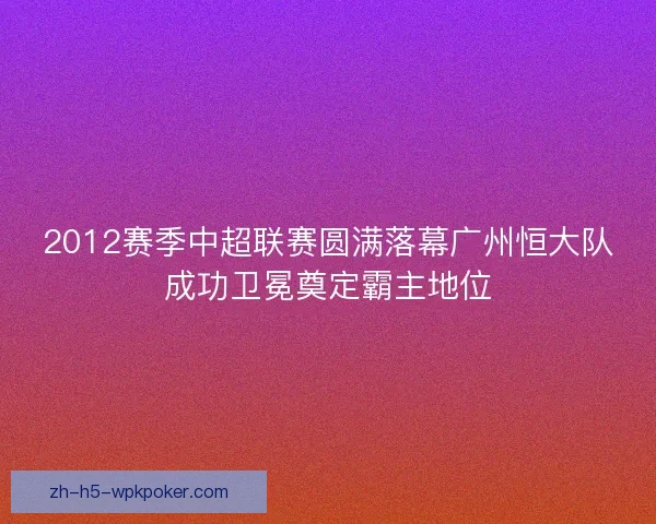 2012赛季中超联赛圆满落幕广州恒大队成功卫冕奠定霸主地位 2012赛季中超联赛圆满落幕广州恒大队成功卫冕奠定霸主地位