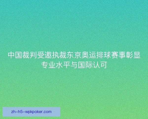 中国裁判受邀执裁东京奥运排球赛事彰显专业水平与国际认可