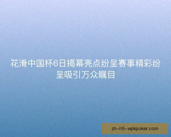 花滑中国杯6日揭幕亮点纷呈赛事精彩纷呈吸引万众瞩目