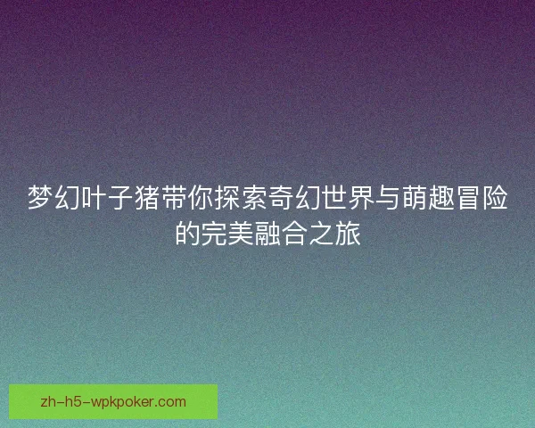 梦幻叶子猪带你探索奇幻世界与萌趣冒险的完美融合之旅