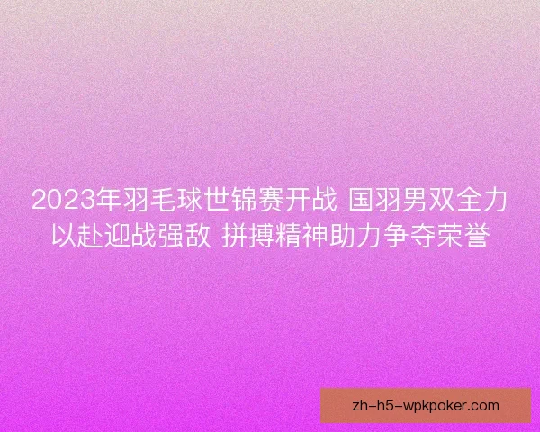 2023年羽毛球世锦赛开战 国羽男双全力以赴迎战强敌 拼搏精神助力争夺荣誉