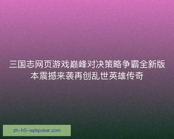 三国志网页游戏巅峰对决策略争霸全新版本震撼来袭再创乱世英雄传奇 三国志网页游戏巅峰对决策略争霸全新版本震撼来袭再创乱世英雄传奇