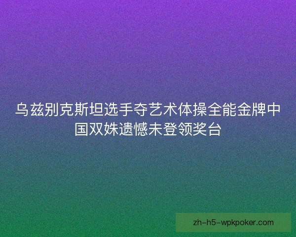 乌兹别克斯坦选手夺艺术体操全能金牌中国双姝遗憾未登领奖台