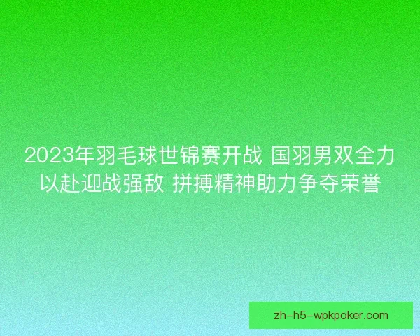 2023年羽毛球世锦赛开战 国羽男双全力以赴迎战强敌 拼搏精神助力争夺荣誉
