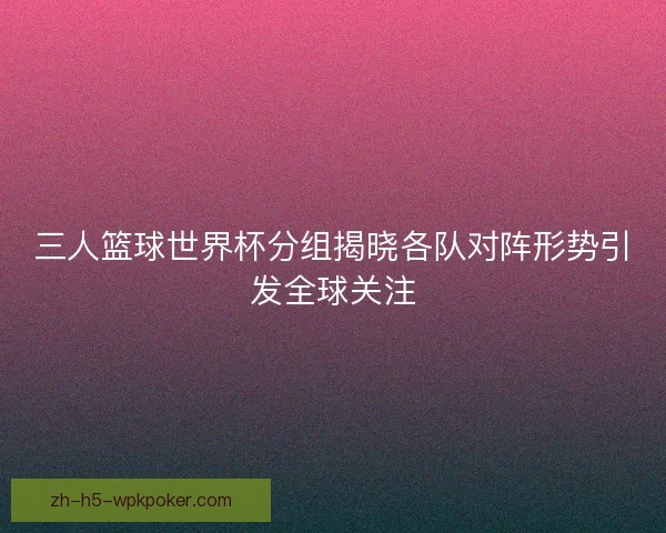 三人篮球世界杯分组揭晓各队对阵形势引发全球关注 三人篮球世界杯分组揭晓各队对阵形势引发全球关注