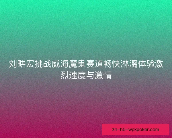 刘畊宏挑战威海魔鬼赛道畅快淋漓体验激烈速度与激情