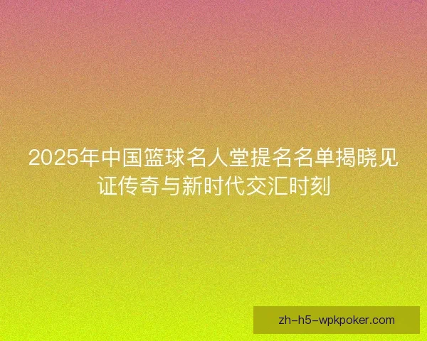 2025年中国篮球名人堂提名名单揭晓见证传奇与新时代交汇时刻 2025年中国篮球名人堂提名名单揭晓见证传奇与新时代交汇时刻